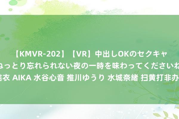 【KMVR-202】【VR】中出しOKのセクキャバにようこそ◆～濃密ねっとり忘れられない夜の一時を味わってくださいね◆～ 波多野結衣 AIKA 水谷心音 推川ゆうり 水城奈緒 扫黄打非办通报第五批网上