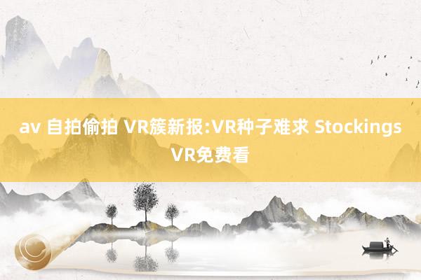 av 自拍偷拍 VR簇新报:VR种子难求 StockingsVR免费看