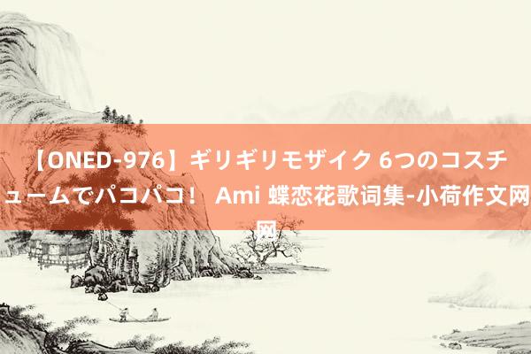 【ONED-976】ギリギリモザイク 6つのコスチュームでパコパコ！ Ami 蝶恋花歌词集-小荷作文网