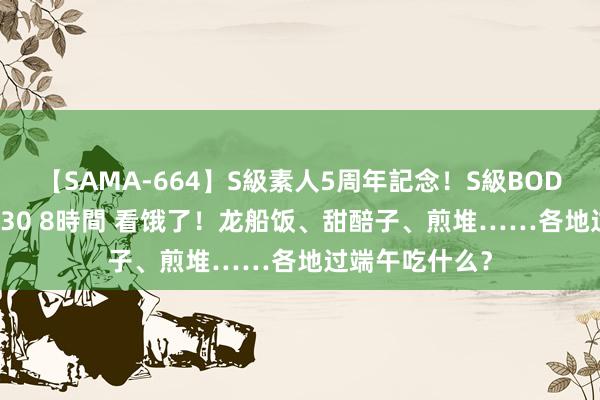 【SAMA-664】S級素人5周年記念！S級BODY中出しBEST30 8時間 看饿了！龙船饭、甜醅子、煎堆……各地过端午吃什么？