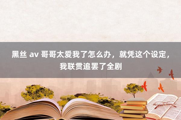 黑丝 av 哥哥太爱我了怎么办，就凭这个设定，我联贯追罢了全剧