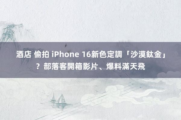 酒店 偷拍 iPhone 16新色定調「沙漠鈦金」？部落客開箱影片、爆料滿天飛