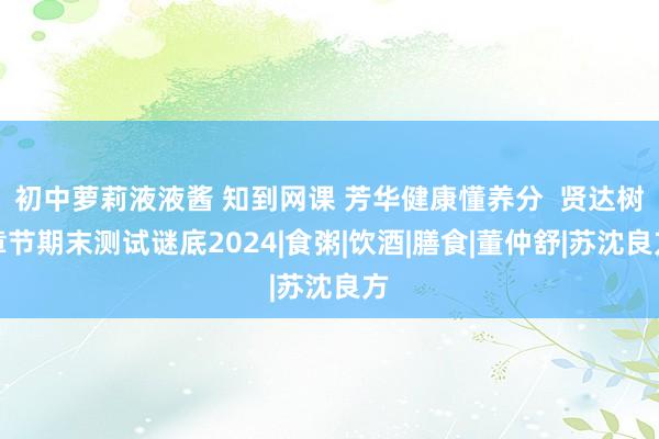 初中萝莉液液酱 知到网课 芳华健康懂养分  贤达树章节期末测试谜底2024|食粥|饮酒|膳食|董仲舒|苏沈良方