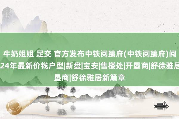 牛奶姐姐 足交 官方发布中铁阅臻府(中铁阅臻府)阅臻府2024年最新价钱户型|新盘|宝安|售楼处|开垦商|舒徐雅居新篇章