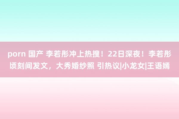 porn 国产 李若彤冲上热搜！22日深夜！李若彤顷刻间发文，大秀婚纱照 引热议|小龙女|王语嫣