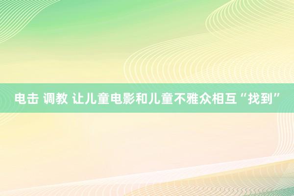 电击 调教 让儿童电影和儿童不雅众相互“找到”