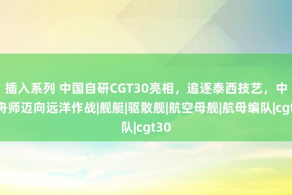 插入系列 中国自研CGT30亮相，追逐泰西技艺，中国舟师迈向远洋作战|舰艇|驱散舰|航空母舰|航母编队|cgt30