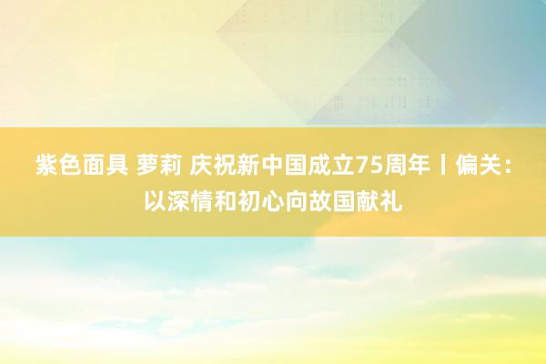 紫色面具 萝莉 庆祝新中国成立75周年丨偏关：以深情和初心向故国献礼