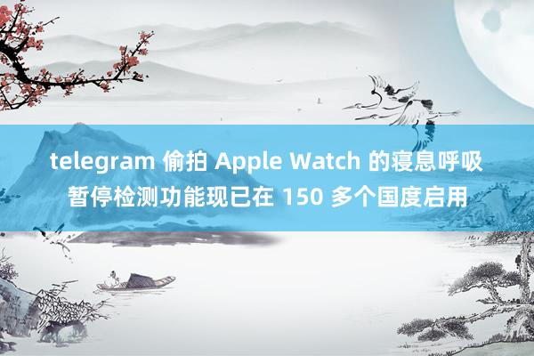 telegram 偷拍 Apple Watch 的寝息呼吸暂停检测功能现已在 150 多个国度启用