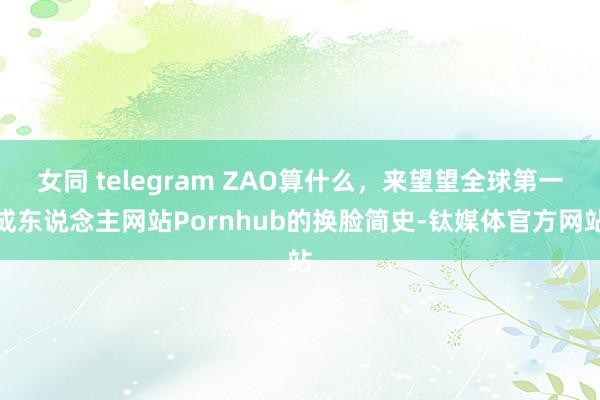 女同 telegram ZAO算什么，来望望全球第一成东说念主网站Pornhub的换脸简史-钛媒体官方网站