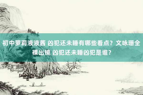 初中萝莉液液酱 凶犯还未睡有哪些看点？文咏珊全裸出镜 凶犯还未睡凶犯是谁？