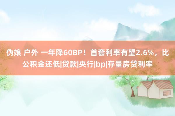 伪娘 户外 一年降60BP！首套利率有望2.6%，比公积金还低|贷款|央行|bp|存量房贷利率