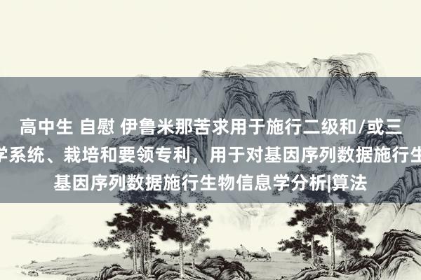 高中生 自慰 伊鲁米那苦求用于施行二级和/或三级惩处的生物信息学系统、栽培和要领专利，用于对基因序列数据施行生物信息学分析|算法