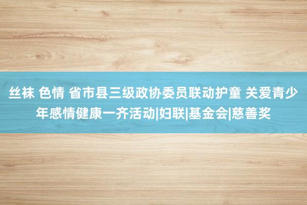 丝袜 色情 省市县三级政协委员联动护童 关爱青少年感情健康一齐活动|妇联|基金会|慈善奖