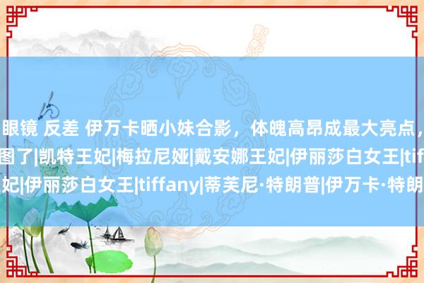 眼镜 反差 伊万卡晒小妹合影，体魄高昂成最大亮点，蒂芙尼：姐，健忘P图了|凯特王妃|梅拉尼娅|戴安娜王妃|伊丽莎白女王|tiffany|蒂芙尼·特朗普|伊万卡·特朗普