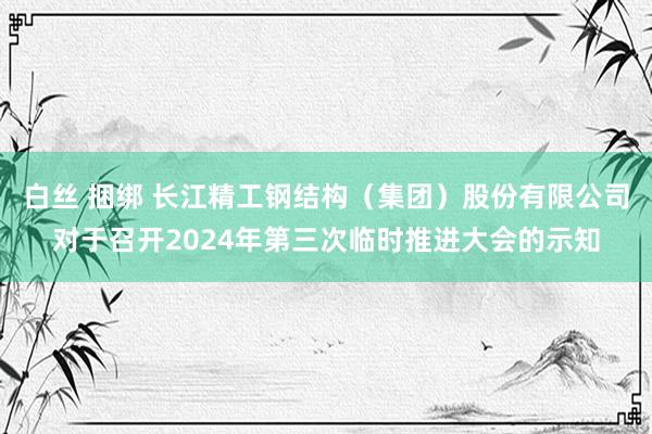 白丝 捆绑 长江精工钢结构（集团）股份有限公司对于召开2024年第三次临时推进大会的示知