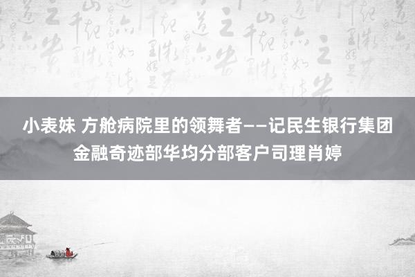 小表妹 方舱病院里的领舞者——记民生银行集团金融奇迹部华均分部客户司理肖婷