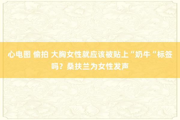 心电图 偷拍 大胸女性就应该被贴上“奶牛“标签吗？桑扶兰为女性发声