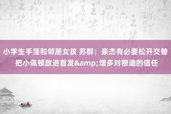 小学生手淫和邻居女孩 苏群：豪杰有必要松开交替 把小佩顿放进首发&增多对穆迪的信任