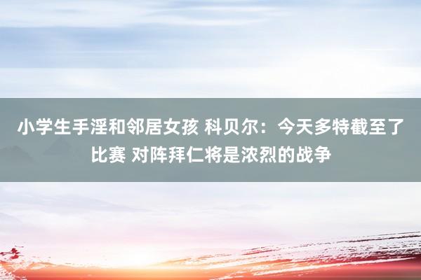 小学生手淫和邻居女孩 科贝尔：今天多特截至了比赛 对阵拜仁将是浓烈的战争