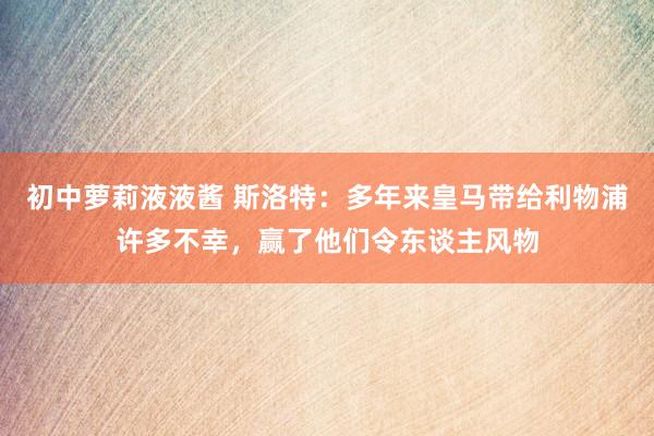 初中萝莉液液酱 斯洛特：多年来皇马带给利物浦许多不幸，赢了他们令东谈主风物