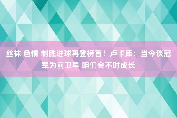 丝袜 色情 制胜进球再登榜首！卢卡库：当今谈冠军为前卫早 咱们会不时成长