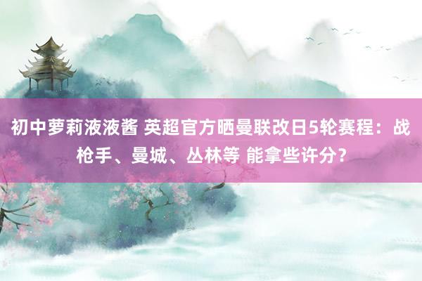 初中萝莉液液酱 英超官方晒曼联改日5轮赛程：战枪手、曼城、丛林等 能拿些许分？