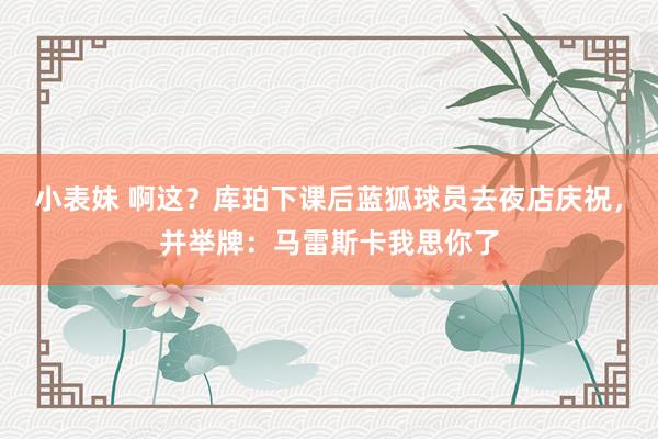 小表妹 啊这？库珀下课后蓝狐球员去夜店庆祝，并举牌：马雷斯卡我思你了